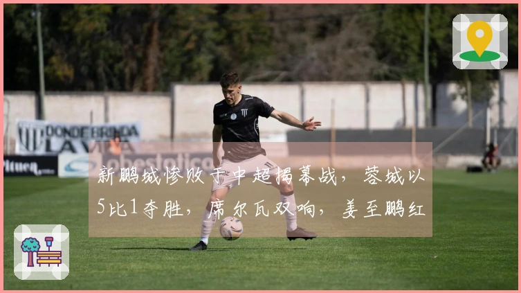 新鹏城惨败于中超揭幕战，蓉城以5比1夺胜，席尔瓦双响，姜至鹏红牌罚下