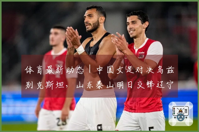体育最新动态｜中国女足对决乌兹别克斯坦，山东泰山明日交锋辽宁铁人