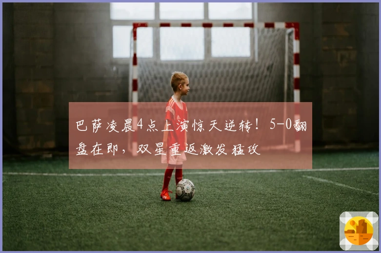 巴萨凌晨4点上演惊天逆转！5-0翻盘在即，双星重返激发猛攻