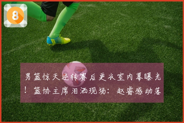 男篮惊天逆转赛后更衣室内幕曝光！篮协主席泪洒现场：赵睿感动落泪