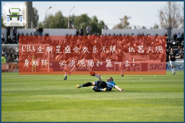 CBA全明星盛会欢乐无限，机器人现身助阵，必须现场扣篮一击！