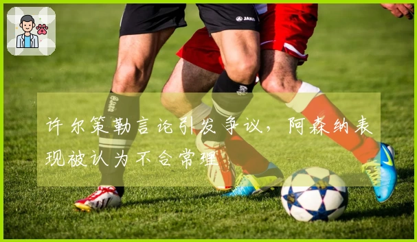 许尔策勒言论引发争议，阿森纳表现被认为不合常理