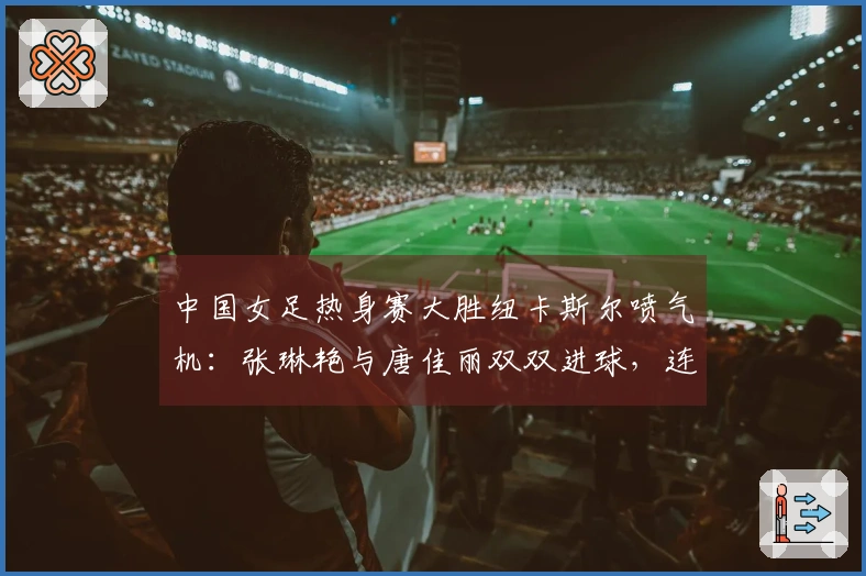 中国女足热身赛大胜纽卡斯尔喷气机：张琳艳与唐佳丽双双进球，连胜收官！