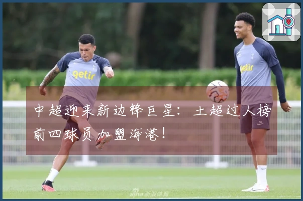 中超迎来新边锋巨星：土超过人榜前四球员加盟海港！
