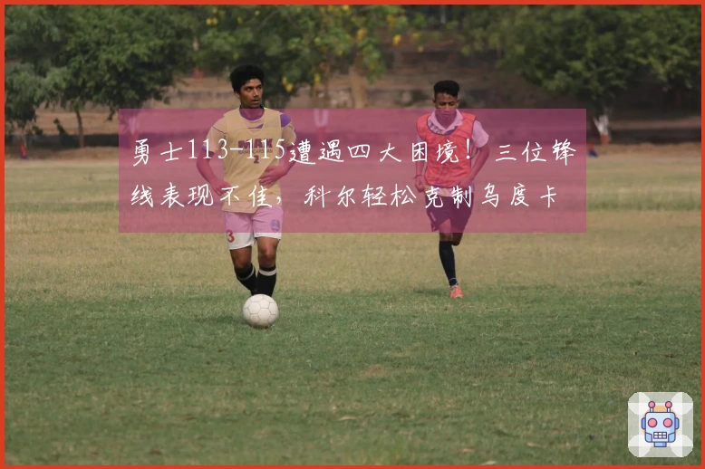 勇士113-115遭遇四大困境!三位锋线表现不佳,科尔轻松克制乌度卡