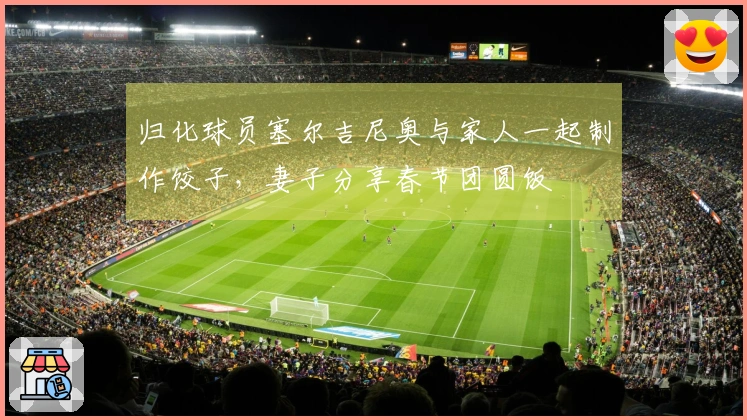 归化球员塞尔吉尼奥与家人一起制作饺子，妻子分享春节团圆饭