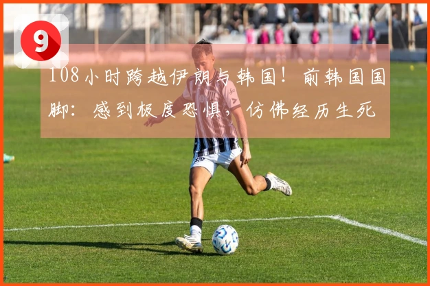 108小时跨越伊朗与韩国!前韩国国脚:感到极度恐惧,仿佛经历生死考验