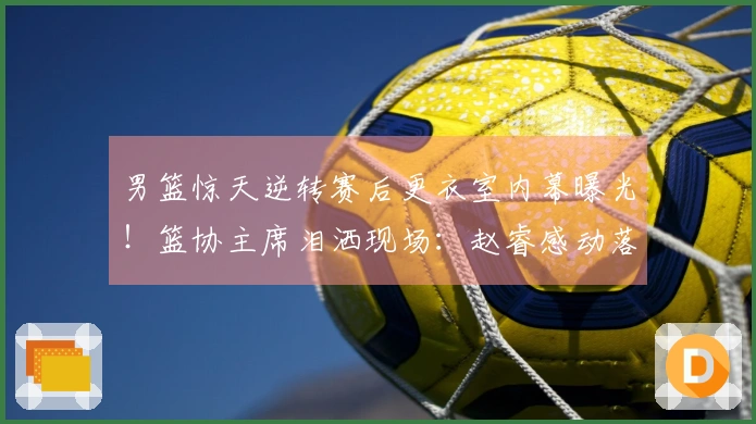 男篮惊天逆转赛后更衣室内幕曝光！篮协主席泪洒现场：赵睿感动落泪