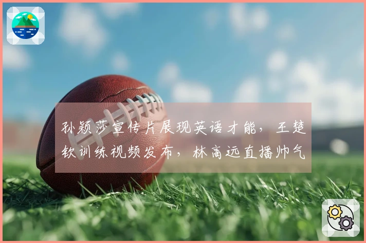孙颖莎宣传片展现英语才能，王楚钦训练视频发布，林高远直播帅气出镜