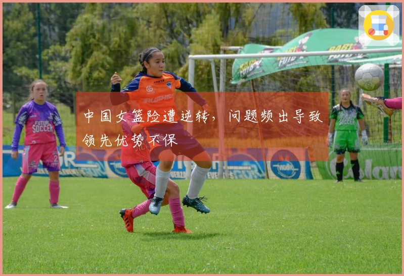 中国女篮险遭逆转，问题频出导致领先优势不保