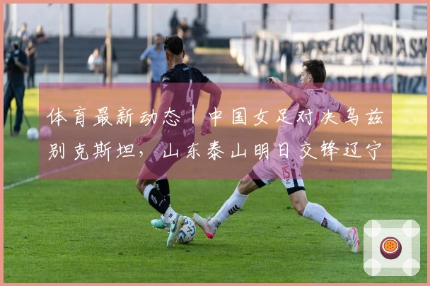 体育最新动态｜中国女足对决乌兹别克斯坦，山东泰山明日交锋辽宁铁人