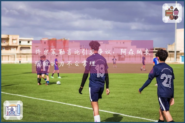 许尔策勒言论引发争议，阿森纳表现被认为不合常理