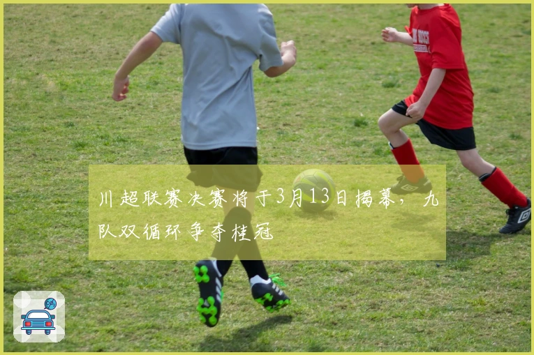 川超联赛决赛将于3月13日揭幕，九队双循环争夺桂冠