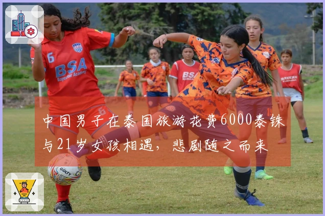 中国男子在泰国旅游花费6000泰铢与21岁女孩相遇，悲剧随之而来
