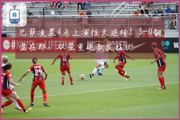 巴萨凌晨4点上演惊天逆转！5-0翻盘在即，双星重返激发猛攻