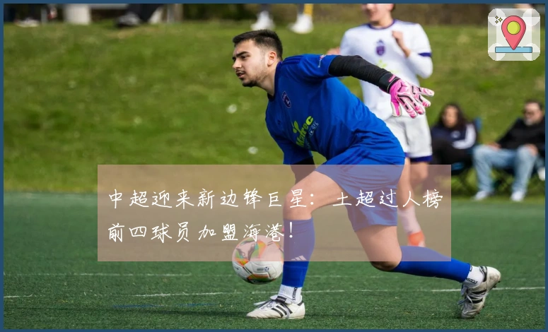 中超迎来新边锋巨星：土超过人榜前四球员加盟海港！