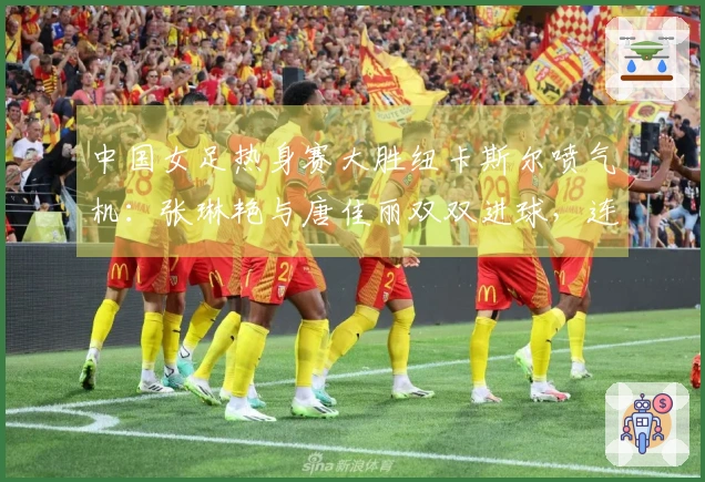 中国女足热身赛大胜纽卡斯尔喷气机：张琳艳与唐佳丽双双进球，连胜收官！