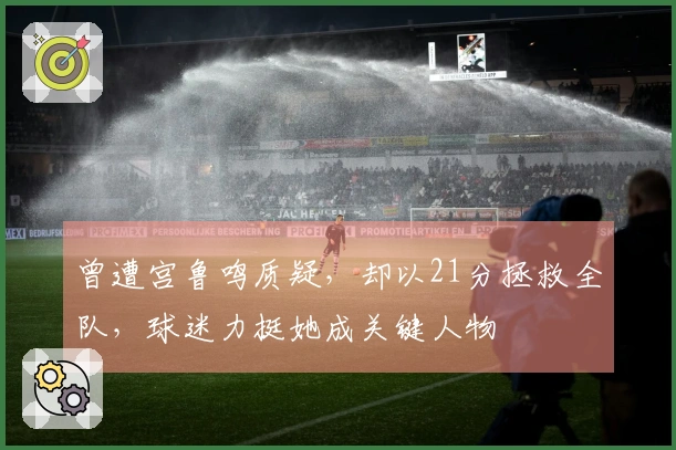 曾遭宫鲁鸣质疑，却以21分拯救全队，球迷力挺她成关键人物