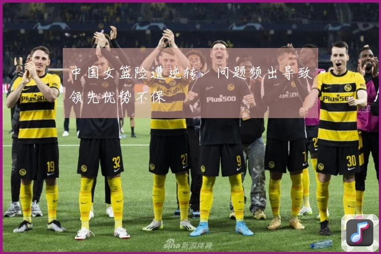 中国女篮险遭逆转，问题频出导致领先优势不保